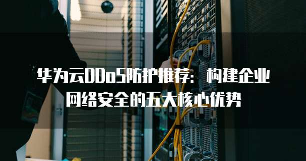 华为云DDoS防护推荐:构建企业网络安全的五大核心优势