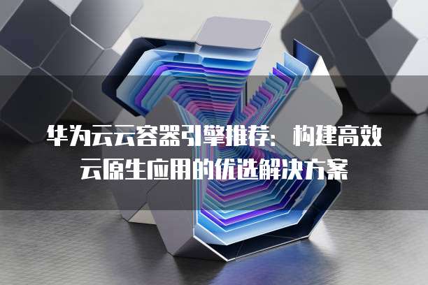 华为云云容器引擎推荐:构建高效云原生应用的优选解决方案