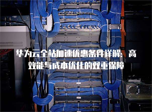 华为云全站加速优惠条件详解:高效能与成本优化的双重保障