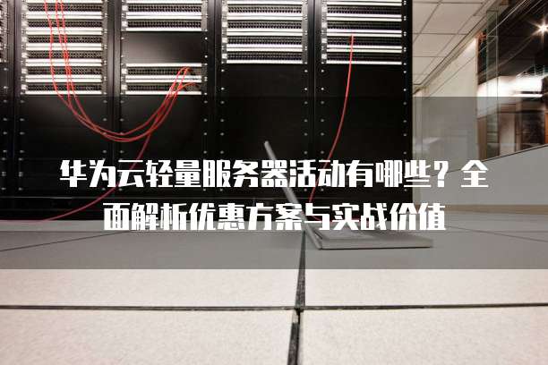 华为云轻量服务器活动有哪些?全面解析优惠方案与实战价值