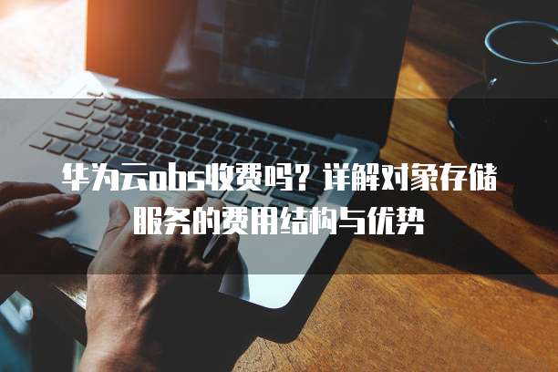 华为云obs收费吗?详解对象存储服务的费用结构与优势