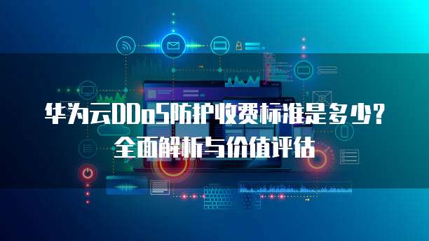 华为云DDoS防护收费标准是多少?全面解析与价值评估
