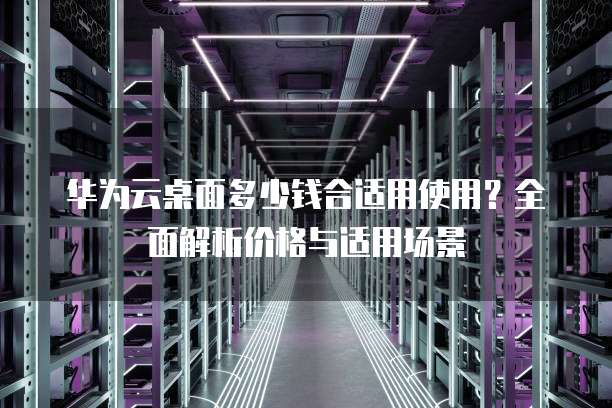 华为云桌面多少钱合适用使用?全面解析价格与适用场景