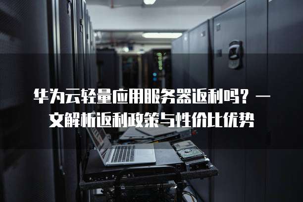 华为云轻量应用服务器返利吗?一文解析返利政策与性价比优势