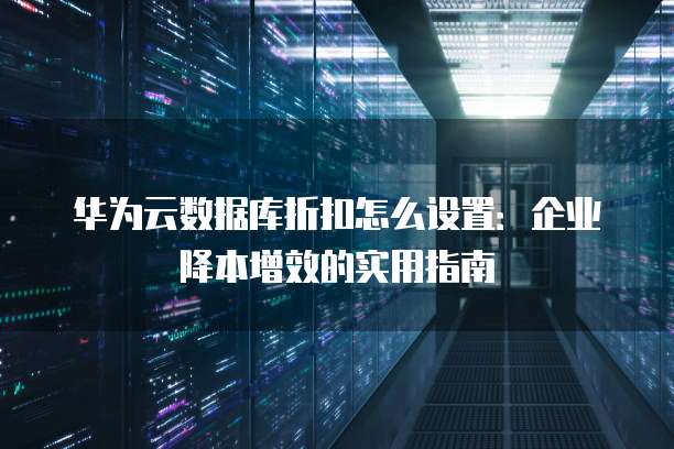 华为云数据库折扣怎么设置:企业降本增效的实用指南