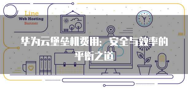 华为云堡垒机费用:安全与效率的平衡之道