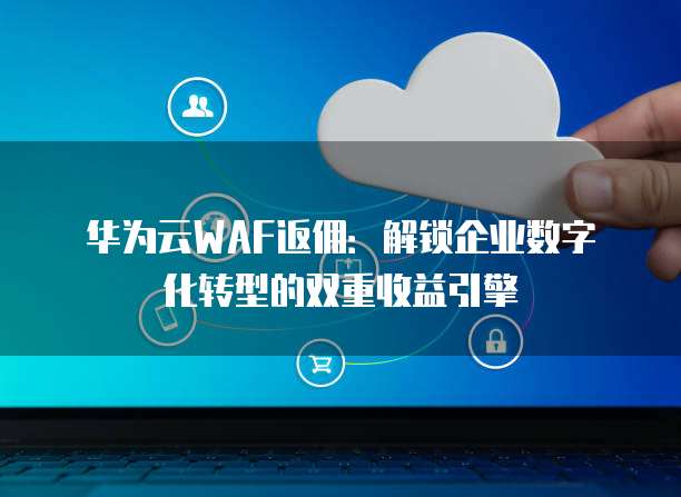 华为云WAF返佣:解锁企业数字化转型的双重收益引擎