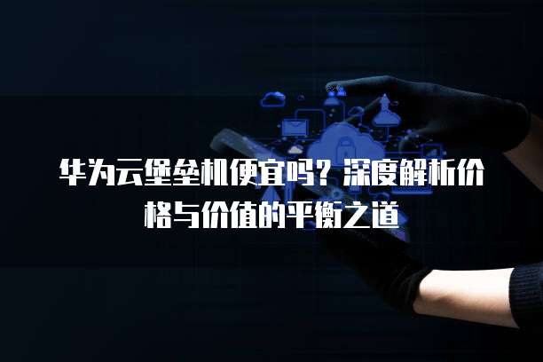 华为云堡垒机便宜吗?深度解析价格与价值的平衡之道
