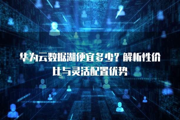华为云数据湖便宜多少？解析性价比与灵活配置优势