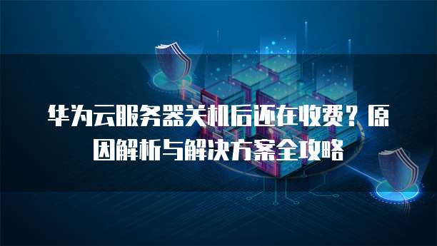 华为云服务器关机后还在收费?原因解析与解决方案全攻略