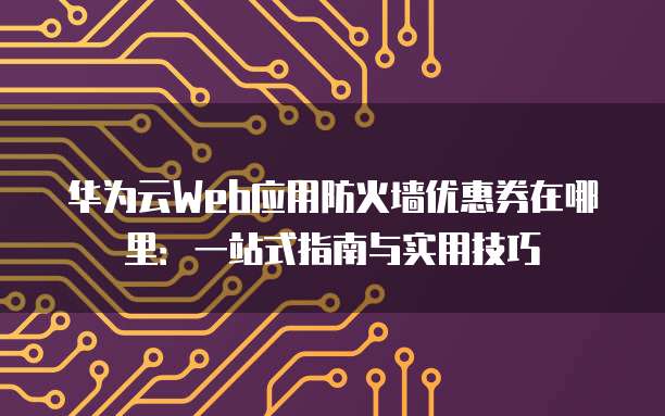 华为云Web应用防火墙优惠券在哪里:一站式指南与实用技巧