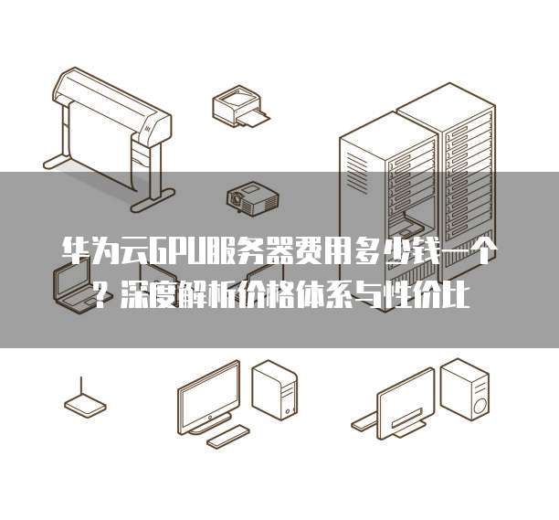 华为云GPU服务器费用多少钱一个?深度解析价格体系与性价比