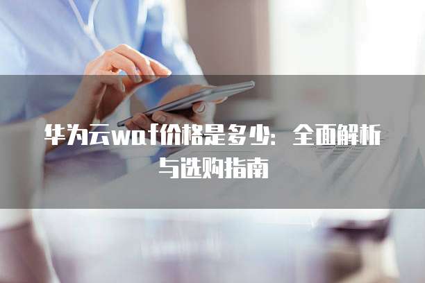 华为云waf价格是多少:全面解析与选购指南