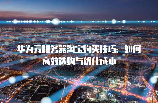华为云服务器淘宝购买技巧:如何高效选购与优化成本