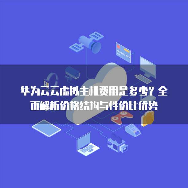 华为云云虚拟主机费用是多少？全面解析价格结构与性价比优势