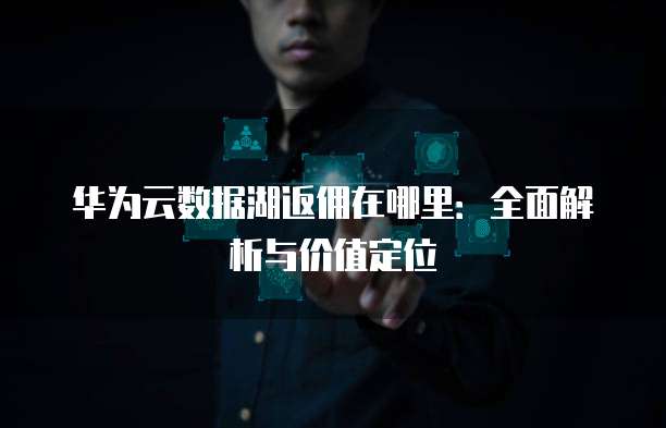 华为云数据湖返佣在哪里:全面解析与价值定位