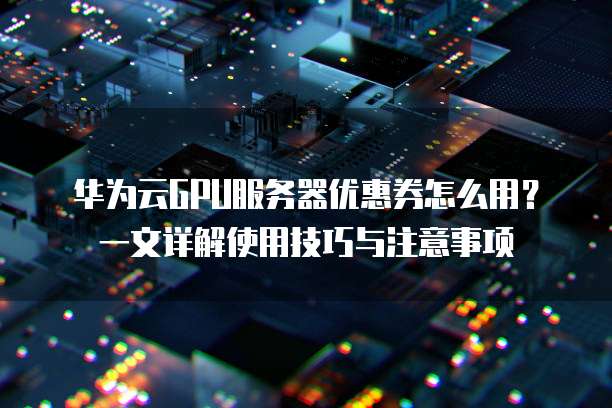 华为云GPU服务器优惠券怎么用?一文详解使用技巧与注意事项