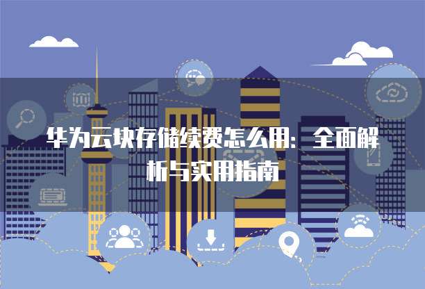 华为云块存储续费怎么用:全面解析与实用指南