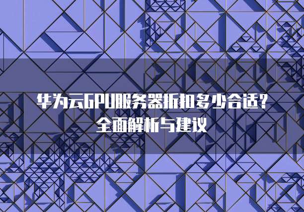 华为云GPU服务器折扣多少合适?全面解析与建议