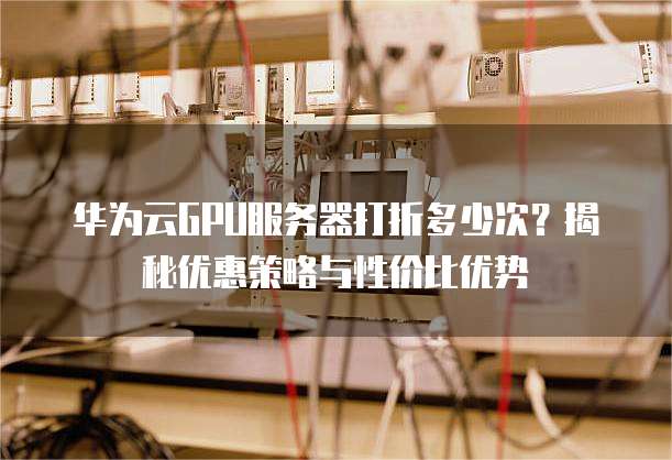 华为云GPU服务器打折多少次？揭秘优惠策略与性价比优势