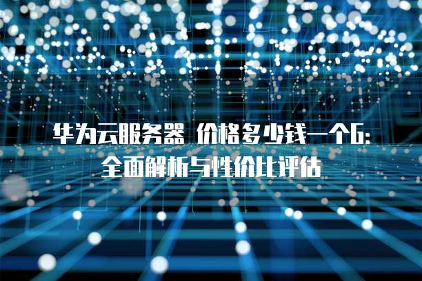 华为云服务器 价格多少钱一个G:全面解析与性价比评估