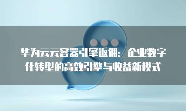华为云云容器引擎返佣:企业数字化转型的高效引擎与收益新模式