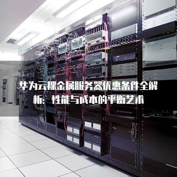 华为云裸金属服务器优惠条件全解析:性能与成本的平衡艺术