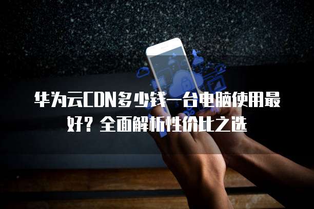 华为云CDN多少钱一台电脑使用最好?全面解析性价比之选