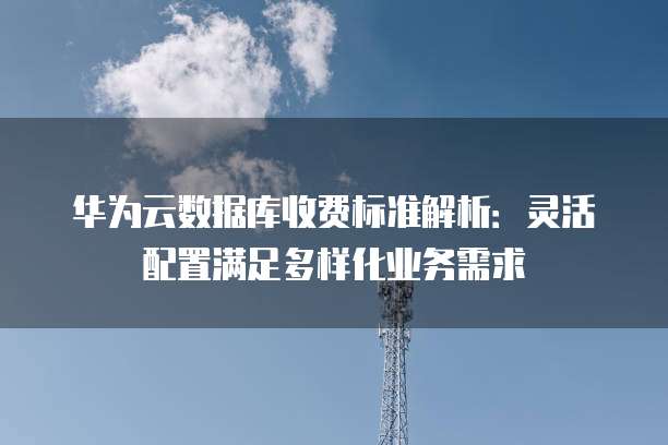 华为云数据库收费标准解析:灵活配置满足多样化业务需求