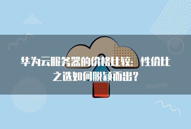 华为云服务器的价格比较：性价比之选如何脱颖而出？