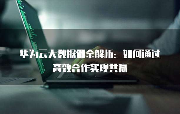 华为云大数据佣金解析:如何通过高效合作实现共赢