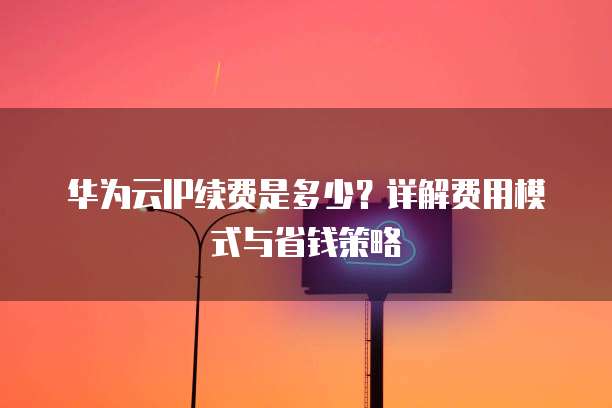 华为云IP续费是多少?详解费用模式与省钱策略