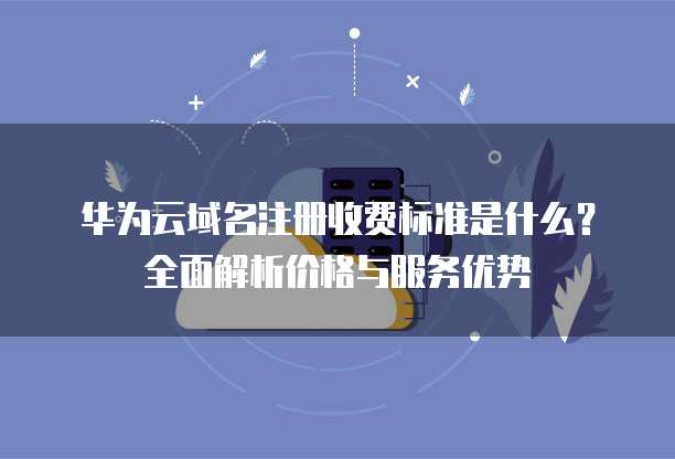 华为云域名注册收费标准是什么?全面解析价格与服务优势