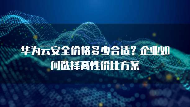 华为云安全价格多少合适?企业如何选择高性价比方案