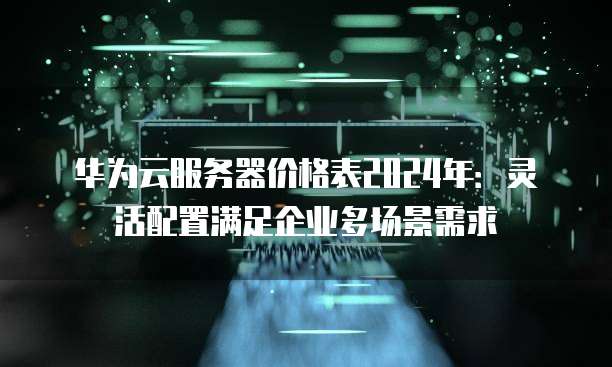 华为云服务器价格表2024年:灵活配置满足企业多场景需求