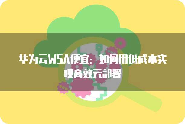 华为云WSA便宜:如何用低成本实现高效云部署