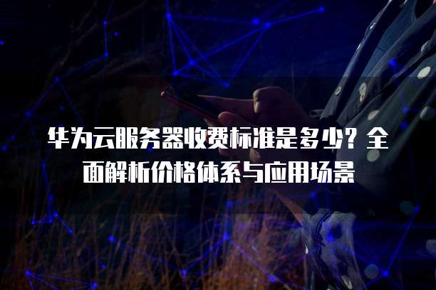 华为云服务器收费标准是多少?全面解析价格体系与应用场景