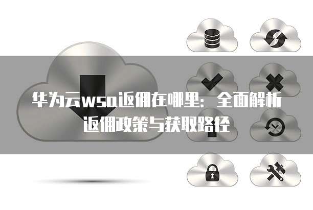 华为云wsa返佣在哪里:全面解析返佣政策与获取路径