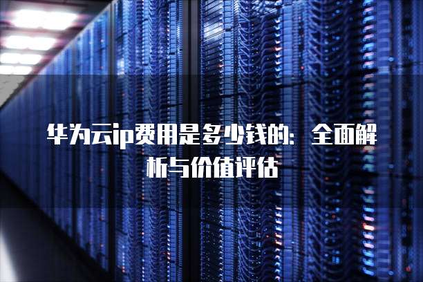华为云ip费用是多少钱的:全面解析与价值评估