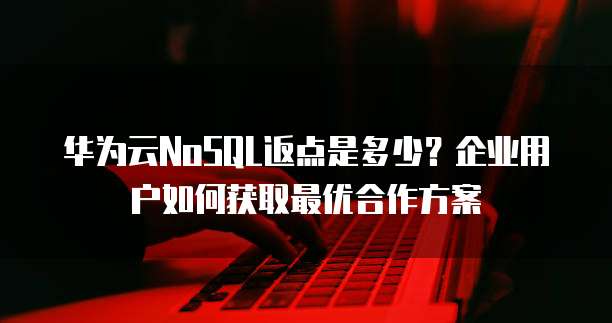 华为云NoSQL返点是多少?企业用户如何获取最优合作方案