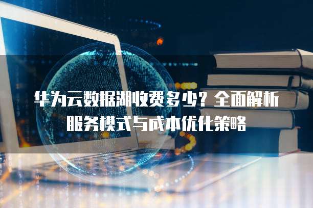 华为云数据湖收费多少？全面解析服务模式与成本优化策略