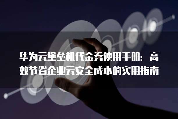 华为云堡垒机代金券使用手册:高效节省企业云安全成本的实用指南