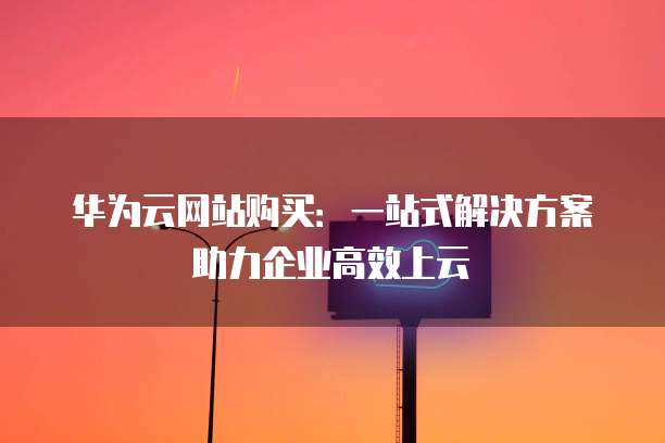 华为云网站购买:一站式解决方案助力企业高效上云