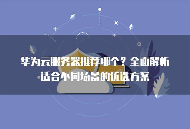 华为云服务器推荐哪个?全面解析适合不同场景的优选方案