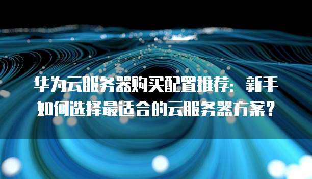 华为云服务器购买配置推荐:新手如何选择最适合的云服务器方案?