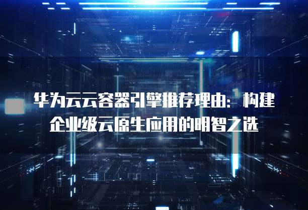 华为云云容器引擎推荐理由:构建企业级云原生应用的明智之选