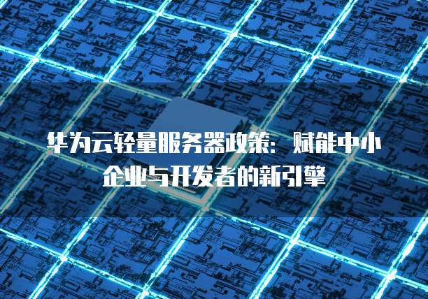 华为云轻量服务器政策:赋能中小企业与开发者的新引擎