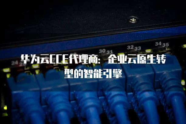 华为云CCE代理商:企业云原生转型的智能引擎