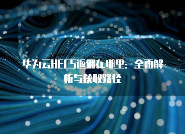 华为云HECS返佣在哪里：全面解析与获取路径