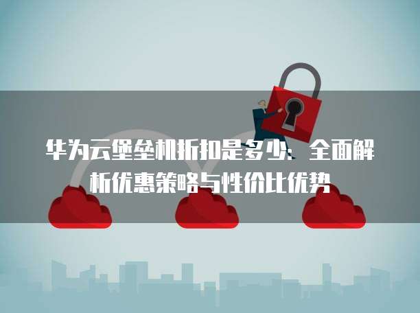 华为云堡垒机折扣是多少:全面解析优惠策略与性价比优势